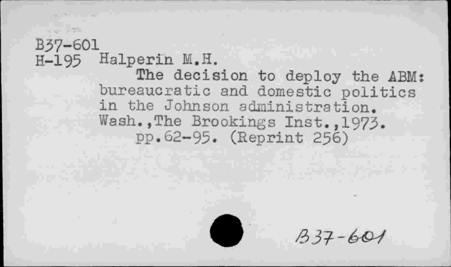 ﻿B37-601
H-195 Halperin M.H.
The decision to deploy the .ABM: bureaucratic and domestic politics in the Johnson administration. Wash.,The Brookings Inst.,1975.
pp.62-95. (Reprint 256)